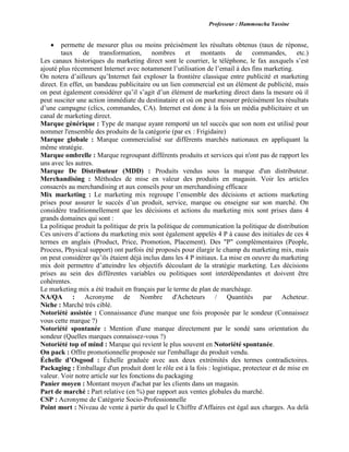 Professeur : Hammoucha Yassine
 permette de mesurer plus ou moins précisément les résultats obtenus (taux de réponse,
taux de transformation, nombres et montants de commandes, etc.)
Les canaux historiques du marketing direct sont le courrier, le téléphone, le fax auxquels s’est
ajouté plus récemment Internet avec notamment l’utilisation de l’email à des fins marketing.
On notera d’ailleurs qu’Internet fait exploser la frontière classique entre publicité et marketing
direct. En effet, un bandeau publicitaire ou un lien commercial est un élément de publicité, mais
on peut également considérer qu’il s’agit d’un élément de marketing direct dans la mesure où il
peut susciter une action immédiate du destinataire et où on peut mesurer précisément les résultats
d’une campagne (clics, commandes, CA). Internet est donc à la fois un média publicitaire et un
canal de marketing direct.
Marque générique : Type de marque ayant remporté un tel succès que son nom est utilisé pour
nommer l'ensemble des produits de la catégorie (par ex : Frigidaire)
Marque globale : Marque commercialisé sur différents marchés nationaux en appliquant la
même stratégie.
Marque ombrelle : Marque regroupant différents produits et services qui n'ont pas de rapport les
uns avec les autres.
Marque De Distributeur (MDD) : Produits vendus sous la marque d'un distributeur.
Merchandising : Méthodes de mise en valeur des produits en magasin. Voir les articles
consacrés au merchandising et aux conseils pour un merchandising efficace
Mix marketing : Le marketing mix regroupe l’ensemble des décisions et actions marketing
prises pour assurer le succès d’un produit, service, marque ou enseigne sur son marché. On
considère traditionnellement que les décisions et actions du marketing mix sont prises dans 4
grands domaines qui sont :
La politique produit la politique de prix la politique de communication la politique de distribution
Ces univers d’actions du marketing mix sont également appelés 4 P à cause des initiales de ces 4
termes en anglais (Product, Price, Promotion, Placement). Des "P" complémentaires (People,
Process, Physical support) ont parfois été proposés pour élargir le champ du marketing mix, mais
on peut considérer qu’ils étaient déjà inclus dans les 4 P initiaux. La mise en oeuvre du marketing
mix doit permettre d’atteindre les objectifs découlant de la stratégie marketing. Les décisions
prises au sein des différentes variables ou politiques sont interdépendantes et doivent être
cohérentes.
Le marketing mix a été traduit en français par le terme de plan de marchéage.
NA/QA : Acronyme de Nombre d'Acheteurs / Quantités par Acheteur.
Niche : Marché très ciblé.
Notoriété assistée : Connaissance d'une marque une fois proposée par le sondeur (Connaissez
vous cette marque ?)
Notoriété spontanée : Mention d'une marque directement par le sondé sans orientation du
sondeur (Quelles marques connaissez-vous ?)
Notoriété top of mind : Marque qui revient le plus souvent en Notoriété spontanée.
On pack : Offre promotionnelle proposée sur l'emballage du produit vendu.
Échelle d’Osgood : Échelle graduée avec aux deux extrémités des termes contradictoires.
Packaging : Emballage d'un produit dont le rôle est à la fois : logistique, protecteur et de mise en
valeur. Voir notre article sur les fonctions du packaging
Panier moyen : Montant moyen d'achat par les clients dans un magasin.
Part de marché : Part relative (en %) par rapport aux ventes globales du marché.
CSP : Acronyme de Catégorie Socio-Professionnelle
Point mort : Niveau de vente à partir du quel le Chiffre d'Affaires est égal aux charges. Au delà
 