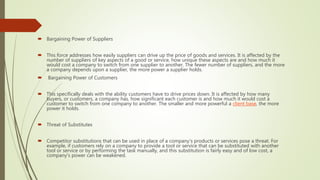  Bargaining Power of Suppliers
 This force addresses how easily suppliers can drive up the price of goods and services. It is affected by the
number of suppliers of key aspects of a good or service, how unique these aspects are and how much it
would cost a company to switch from one supplier to another. The fewer number of suppliers, and the more
a company depends upon a supplier, the more power a supplier holds.
 Bargaining Power of Customers
 This specifically deals with the ability customers have to drive prices down. It is affected by how many
buyers, or customers, a company has, how significant each customer is and how much it would cost a
customer to switch from one company to another. The smaller and more powerful a client base, the more
power it holds.
 Threat of Substitutes
 Competitor substitutions that can be used in place of a company's products or services pose a threat. For
example, if customers rely on a company to provide a tool or service that can be substituted with another
tool or service or by performing the task manually, and this substitution is fairly easy and of low cost, a
company's power can be weakened.
 