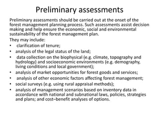 Preliminary assessments
Preliminary assessments should be carried out at the onset of the
forest management planning process. Such assessments assist decision
making and help ensure the economic, social and environmental
sustainability of the forest management plan.
They may include:
• clarification of tenure;
• analysis of the legal status of the land;
• data collection on the biophysical (e.g. climate, topography and
hydrology) and socioeconomic environments (e.g. demography,
living conditions and local government);
• analysis of market opportunities for forest goods and services;
• analysis of other economic factors affecting forest management;
• social surveys (e.g. using rural appraisal methods);
• analysis of management scenarios based on inventory data in
accordance with national and subnational laws, policies, strategies
and plans; and cost–benefit analyses of options.
 