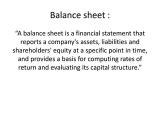 Balance sheet :
“A balance sheet is a financial statement that
reports a company's assets, liabilities and
shareholders' equity at a specific point in time,
and provides a basis for computing rates of
return and evaluating its capital structure.”
 