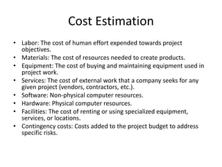 Cost Estimation
• Labor: The cost of human effort expended towards project
objectives.
• Materials: The cost of resources needed to create products.
• Equipment: The cost of buying and maintaining equipment used in
project work.
• Services: The cost of external work that a company seeks for any
given project (vendors, contractors, etc.).
• Software: Non-physical computer resources.
• Hardware: Physical computer resources.
• Facilities: The cost of renting or using specialized equipment,
services, or locations.
• Contingency costs: Costs added to the project budget to address
specific risks.
 