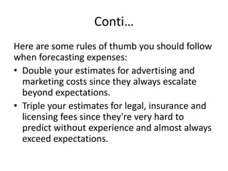 Conti…
Here are some rules of thumb you should follow
when forecasting expenses:
• Double your estimates for advertising and
marketing costs since they always escalate
beyond expectations.
• Triple your estimates for legal, insurance and
licensing fees since they're very hard to
predict without experience and almost always
exceed expectations.
 