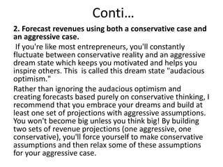 Conti…
2. Forecast revenues using both a conservative case and
an aggressive case.
If you're like most entrepreneurs, you'll constantly
fluctuate between conservative reality and an aggressive
dream state which keeps you motivated and helps you
inspire others. This is called this dream state "audacious
optimism."
Rather than ignoring the audacious optimism and
creating forecasts based purely on conservative thinking, I
recommend that you embrace your dreams and build at
least one set of projections with aggressive assumptions.
You won't become big unless you think big! By building
two sets of revenue projections (one aggressive, one
conservative), you'll force yourself to make conservative
assumptions and then relax some of these assumptions
for your aggressive case.
 