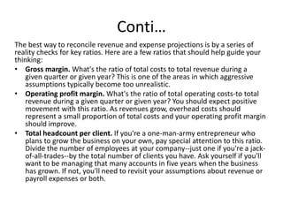 Conti…
The best way to reconcile revenue and expense projections is by a series of
reality checks for key ratios. Here are a few ratios that should help guide your
thinking:
• Gross margin. What's the ratio of total costs to total revenue during a
given quarter or given year? This is one of the areas in which aggressive
assumptions typically become too unrealistic.
• Operating profit margin. What's the ratio of total operating costs-to total
revenue during a given quarter or given year? You should expect positive
movement with this ratio. As revenues grow, overhead costs should
represent a small proportion of total costs and your operating profit margin
should improve.
• Total headcount per client. If you're a one-man-army entrepreneur who
plans to grow the business on your own, pay special attention to this ratio.
Divide the number of employees at your company--just one if you're a jack-
of-all-trades--by the total number of clients you have. Ask yourself if you'll
want to be managing that many accounts in five years when the business
has grown. If not, you'll need to revisit your assumptions about revenue or
payroll expenses or both.
 
