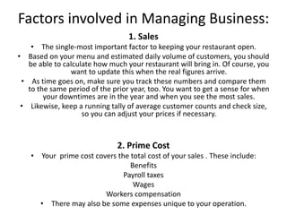 Factors involved in Managing Business:
1. Sales
• The single-most important factor to keeping your restaurant open.
• Based on your menu and estimated daily volume of customers, you should
be able to calculate how much your restaurant will bring in. Of course, you
want to update this when the real figures arrive.
• As time goes on, make sure you track these numbers and compare them
to the same period of the prior year, too. You want to get a sense for when
your downtimes are in the year and when you see the most sales.
• Likewise, keep a running tally of average customer counts and check size,
so you can adjust your prices if necessary.
2. Prime Cost
• Your prime cost covers the total cost of your sales . These include:
Benefits
Payroll taxes
Wages
Workers compensation
• There may also be some expenses unique to your operation.
 