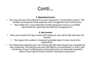 Conti…
3. Operating Income
• You may also hear this referred to as your restaurant’s “controllable income”. This
number encompasses those expenses that management have control over.
• That makes this a very important number because it serves as a reliable
benchmark for assessing how effective management is
4. Net Income
• After you’ve paid all of your restaurant’s expenses, you will be left with your net
income.
• The reason this number is important probably doesn’t mean much of an
explanation.
• You should also compare your net income with the total amount you invested into
your restaurant. This will give you your ROI (Return on Investment). In short, that
will tell you if you’re making your money back and is an extremely important
metric if you hope to entice investors into future restaurants.
 