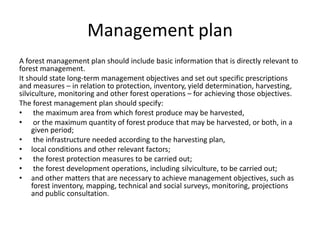 Management plan
A forest management plan should include basic information that is directly relevant to
forest management.
It should state long-term management objectives and set out specific prescriptions
and measures – in relation to protection, inventory, yield determination, harvesting,
silviculture, monitoring and other forest operations – for achieving those objectives.
The forest management plan should specify:
• the maximum area from which forest produce may be harvested,
• or the maximum quantity of forest produce that may be harvested, or both, in a
given period;
• the infrastructure needed according to the harvesting plan,
• local conditions and other relevant factors;
• the forest protection measures to be carried out;
• the forest development operations, including silviculture, to be carried out;
• and other matters that are necessary to achieve management objectives, such as
forest inventory, mapping, technical and social surveys, monitoring, projections
and public consultation.
 
