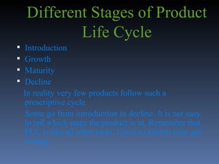 Different Stages of Product Life Cycle Introduction Growth Maturity Decline In reality very few products follow such a  prescriptive cycle.  Some go from introduction to decline. It is not easy to tell which stage the product is in. Remember that PLC is like all other tools. Use it to inform your gut feeling. 