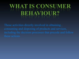 Those activities directly involved in obtaining , consuming and disposing of products and services, including the decision processes that precede and follow these actions 