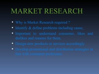MARKET RESEARCH Why is Market Research required ? Identify & define problems including cause, Important to understand consumer, likes and dislikes and reasons for them. Design new products or services accordingly. Develop promotional and distribution strategies in line with consumer preference. 