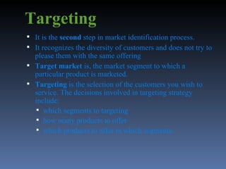 Targeting It is the  second  step in market identification process. It recognizes the diversity of customers and does not try to please them with the same offering Target market  is, the market segment to which a particular product is marketed.  Targeting  is the selection of the customers you wish to service. The decisions involved in targeting strategy include: which segments to targeting  how many products to offer  which products to offer in which segments  