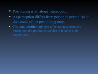 Positioning is all about 'perception'.  As perception differs from person to person, so do the results of the positioning map.  The term  'positioning‘  also refers to the consumer's perception of a product or service in relation to its competitors.  