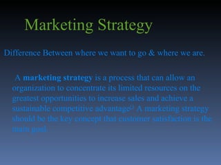 Marketing Strategy Difference Between where we want to go & where we are. A  marketing strategy  is a process that can allow an organization to concentrate its limited resources on the greatest opportunities to increase sales and achieve a sustainable competitive advantage [3  A marketing strategy should be the key concept that customer satisfaction is the main goal. 