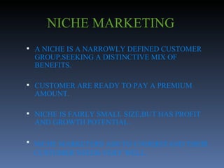 NICHE MARKETING A NICHE IS A NARROWLY DEFINED CUSTOMER GROUP.SEEKING A DISTINCTIVE MIX OF BENEFITS. CUSTOMER ARE READY TO PAY A PREMIUM AMOUNT. NICHE IS FAIRLY SMALL SIZE,BUT HAS PROFIT AND GROWTH POTENTIAL. NICHE MARKETERS AIM TO UNDERSTAND THEIR CUSTOMER NEEDS VERY WELL. 