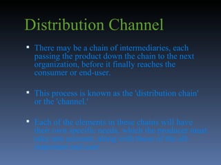Distribution Channel There may be a chain of intermediaries, each passing the product down the chain to the next organization, before it finally reaches the consumer or end-user.  This process is known as the 'distribution chain' or the 'channel.'  Each of the elements in these chains will have their own specific needs, which the producer must take into account, along with those of the all-important end-user  