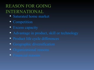 REASON FOR GOING INTERNATIONAL Saturated home market Competition Excess capacity Advantage in product, skill or technology Product life cycle differences Geographic diversification Organizational reasons Financial reasons 