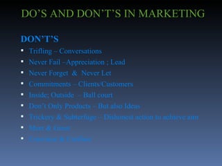 DO’S AND DON’T’S IN MARKETING DON’T’S Trifling – Conversations Never Fail –Appreciation ; Lead Never Forget  &  Never Let Commitments – Clients/Customers Inside; Outside  – Ball court Don’t Only Products – But also Ideas Trickery & Subterfuge – Dishonest action to achieve aim Meet & Greet Convince & Confuse 