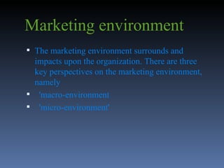 Marketing environment The marketing environment surrounds and impacts upon the organization. There are three key perspectives on the marketing environment, namely 'macro-environment  'micro-environment'  