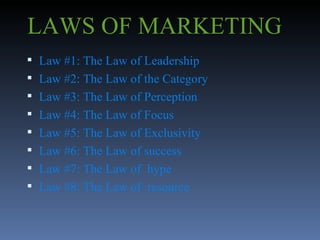 LAWS OF MARKETING Law #1: The Law of Leadership Law #2: The Law of the Category Law #3: The Law of Perception Law #4: The Law of Focus Law #5: The Law of Exclusivity Law #6: The Law of success Law #7: The Law of  hype Law #8: The Law of  resource 