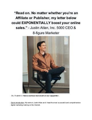 “Read on. No matter whether you’re an
Affiliate or Publisher, my letter below
could EXPONENTIALLY boost your online
sales.” ​- Justin Atlan, Inc. 5000 CEO &
8-figure Marketer
Ok, I’ll admit it. ​I have a serious man-crush on our copywriter​...
Quick introduction:​ My name is Justin Atlan and I head the most successful and comprehensive
digital marketing training on the Internet.
 