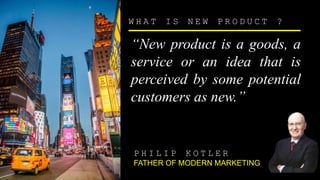 W H A T I S N E W P R O D U C T ?
“New product is a goods, a
service or an idea that is
perceived by some potential
customers as new.”
P H I L I P K O T L E R
FATHER OF MODERN MARKETING