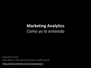 Marketing Analytics
Como yo lo entiendo

Sebastián Girón
Data Miner / Marketing Analytics professional
http://www.linkedin.com/in/sebasgiron

 