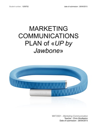 MARKETING
COMMUNICATIONS
PLAN of «UP by
Jawbone»
MKT2501 - Marketing Communication
Teacher : Chris Woollaston
Date of submission : 26/04/2013
Student number : 1209752 date of submission : 26/04/2013
 