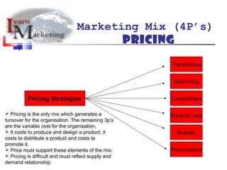Marketing Mix (4P’s)
Pricing
Pricing Strategies
Penetration
Skimming
Competition
Product Line
Bundle
Psychological
 Pricing is the only mix which generates a
turnover for the organisation. The remaining 3p’s
are the variable cost for the organisation.
 It costs to produce and design a product, it
costs to distribute a product and costs to
promote it.
 Price must support these elements of the mix.
 Pricing is difficult and must reflect supply and
demand relationship.
 