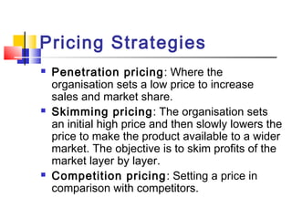 Pricing Strategies
 Penetration pricing: Where the
organisation sets a low price to increase
sales and market share.
 Skimming pricing: The organisation sets
an initial high price and then slowly lowers the
price to make the product available to a wider
market. The objective is to skim profits of the
market layer by layer.
 Competition pricing: Setting a price in
comparison with competitors.
 