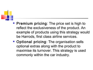  Premium pricing: The price set is high to
reflect the exclusiveness of the product. An
example of products using this strategy would
be Harrods, first class airline services.
 Optional pricing: The organisation sells
optional extras along with the product to
maximise its turnover. This strategy is used
commonly within the car industry.
 