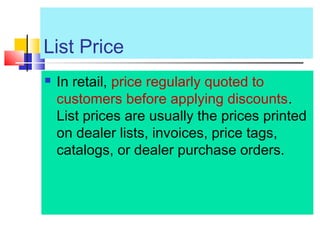 List Price
 In retail, price regularly quoted to
customers before applying discounts.
List prices are usually the prices printed
on dealer lists, invoices, price tags,
catalogs, or dealer purchase orders.
 