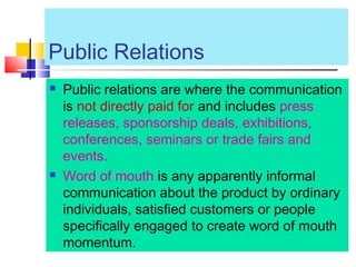 Public Relations
 Public relations are where the communication
is not directly paid for and includes press
releases, sponsorship deals, exhibitions,
conferences, seminars or trade fairs and
events.
 Word of mouth is any apparently informal
communication about the product by ordinary
individuals, satisfied customers or people
specifically engaged to create word of mouth
momentum.
 