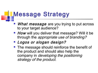Message Strategy
 What message are you trying to put across
to your target audience?
 How will you deliver that message? Will it be
through the appropriate use of branding?
 Logos or slogan design?
 The message should reinforce the benefit of
the product and should also help the
company in developing the positioning
strategy of the product.
 