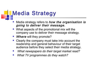 Media Strategy
 Media strategy refers to how the organisation is
going to deliver their message.
 What aspects of the promotional mix will the
company use to deliver their message strategy.
 Where will they promote?
 Clearly the company must take into account the
readership and general behaviour of their target
audience before they select their media strategy.
 What newspapers do their target market read?
 What TV programmes do they watch?
 