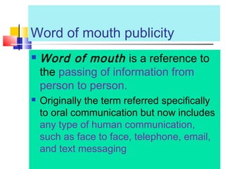 Word of mouth publicity
 Word of mouth is a reference to
the passing of information from
person to person.
 Originally the term referred specifically
to oral communication but now includes
any type of human communication,
such as face to face, telephone, email,
and text messaging
 