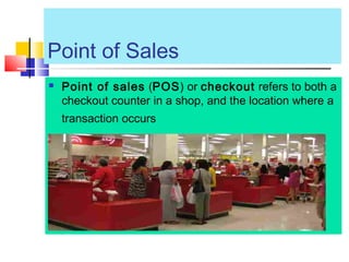 Point of Sales
 Point of sales (POS) or checkout refers to both a
checkout counter in a shop, and the location where a
transaction occurs
 
