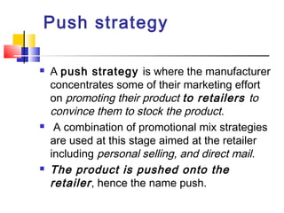 Push strategy
 A push strategy is where the manufacturer
concentrates some of their marketing effort
on promoting their product to retailers to
convince them to stock the product.
 A combination of promotional mix strategies
are used at this stage aimed at the retailer
including personal selling, and direct mail.
 The product is pushed onto the
retailer, hence the name push.
 