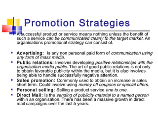  Promotion Strategies
 A successful product or service means nothing unless the benefit of
such a service can be communicated clearly to the target market. An
organisations promotional strategy can consist of:
 Advertising:  Is any non personal paid form of communication using
any form of mass media.
 Public relations: Involves developing positive relationships with the
organisation media public. The art of good public relations is not only
to obtain favorable publicity within the media, but it is also involves
being able to handle successfully negative attention.
 Sales promotion: Commonly used to obtain an increase in sales
short term. Could involve using money off coupons or special offers.
 Personal selling: Selling a product service one to one.
 Direct Mail: Is the sending of publicity material to a named person
within an organisation. There has been a massive growth in direct
mail campaigns over the last 5 years.
 