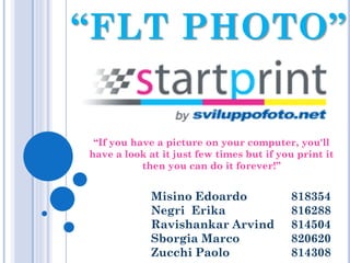 “FLT PHOTO”

“If you have a picture on your computer, you'll
have a look at it just few times but if you print it
then you can do it forever!”

Misino Edoardo
Negri Erika
Ravishankar Arvind
Sborgia Marco
Zucchi Paolo

818354
816288
814504
820620
814308

 