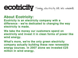 About Ecotricity:
Ecotricity is an electricity company with a
difference - we're dedicated to changing the way
electricity is made.
We take the money our customers spend on
electricity and invest it in clean forms of power like
wind energy.
What's more, we're the only green electricity
company actually building these new renewable
energy sources. In 2007 alone we invested £25
million in wind energy.
 