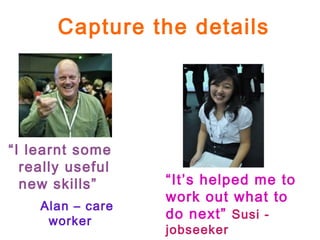 Capture the details
“I learnt some
really useful
new skills”
Alan – care
worker
“It’s helped me to
work out what to
do next” Susi -
jobseeker
 
