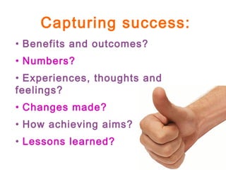 Capturing success:
• Benefits and outcomes?
• Numbers?
• Experiences, thoughts and
feelings?
• Changes made?
• How achieving aims?
• Lessons learned?
 