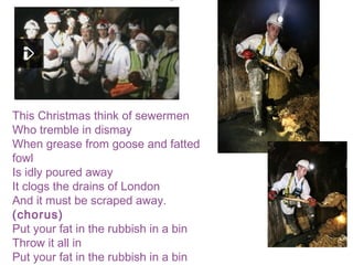 This Christmas think of sewermen
Who tremble in dismay
When grease from goose and fatted
fowl
Is idly poured away
It clogs the drains of London
And it must be scraped away.
(chorus)
Put your fat in the rubbish in a bin
Throw it all in
Put your fat in the rubbish in a bin
 