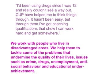 We work with people who live in
disadvantaged areas. We help them to
tackle some of the problems that
undermine the quality of their lives, issues
such as crime, drugs, unemployment, anti-
social behaviour and educational under-
achievement.
“I’d been using drugs since I was 12
and really couldn’t see a way out.
CUP have helped me to think things
through. It hasn’t been easy, but
through them I’ve got coaching
qualifications that show I can work
hard and get somewhere.”
 