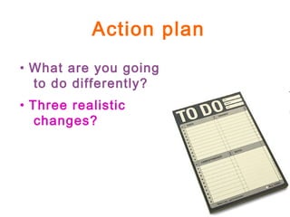 Action plan
• What are you going
to do differently?
• Three realistic
changes?
 