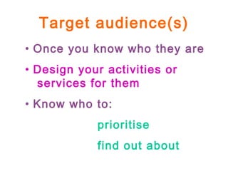 Target audience(s)
• Once you know who they are
• Design your activities or
services for them
• Know who to:
prioritise
find out about
 