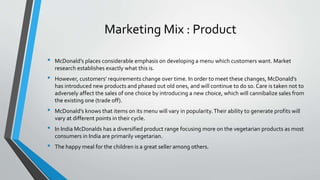 Marketing Mix : Product
• McDonald’s places considerable emphasis on developing a menu which customers want. Market
research establishes exactly what this is.
• However, customers’ requirements change over time. In order to meet these changes, McDonald’s
has introduced new products and phased out old ones, and will continue to do so. Care is taken not to
adversely affect the sales of one choice by introducing a new choice, which will cannibalize sales from
the existing one (trade off).
• McDonald’s knows that items on its menu will vary in popularity.Their ability to generate profits will
vary at different points in their cycle.
• In India McDonalds has a diversified product range focusing more on the vegetarian products as most
consumers in India are primarily vegetarian.
• The happy meal for the children is a great seller among others.
 