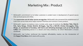 • McDonald's commitment to its Indian customers is evident even in development of special sauces
that use local spices and chilies.
• The mayonnaise and all other sauces are egg-less. McDonald's also pioneered the establishment of
Cold Chain across India which helps maintain freshness and nutrition in every product.
• McDonald's regular scrumptious menu includes wide range of products like McAloo Tikki, Filet-O-
Fish, Spicy Range, Chicken McGrill, McVeggie, Veg Pizz a McPuff, Chicken Mcnuggets, Fries,
Wraps, an assortment of Sundaes, Soft Serve and refreshing beverages such as Ice Tea & Cold
Coffee with outstanding service in a vibrant and lively ambience, for which McDonald's is known
worldwide.
• McDonald's had further reinforced the branded affordability mantra via the introduction of
the Happy Price Menu which starts at Rs 25 only.
Marketing Mix : Product
 