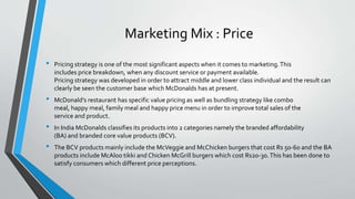 Marketing Mix : Price
• Pricing strategy is one of the most significant aspects when it comes to marketing.This
includes price breakdown, when any discount service or payment available.
Pricing strategy was developed in order to attract middle and lower class individual and the result can
clearly be seen the customer base which McDonalds has at present.
• McDonald’s restaurant has specific value pricing as well as bundling strategy like combo
meal, happy meal, family meal and happy price menu in order to improve total sales of the
service and product.
• In India McDonalds classifies its products into 2 categories namely the branded affordability
(BA) and branded core value products (BCV).
• The BCV products mainly include the McVeggie and McChicken burgers that cost Rs 50-60 and the BA
products include McAloo tikki and Chicken McGrill burgers which cost Rs20-30.This has been done to
satisfy consumers which different price perceptions.
 