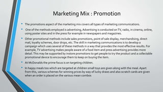 Marketing Mix : Promotion
• The promotions aspect of the marketing mix covers all types of marketing communications.
• One of the methods employed is advertising, Advertising is conducted onTV, radio, in cinema, online,
using poster sites and in the press for example in newspapers and magazines.
• Other promotional methods include sales promotions, point of sale display, merchandising, direct
mail, loyalty schemes, door drops, etc.The skill in marketing communications is to develop a
campaign which uses several of these methods in a way that provides the most effective results. For
example,TV advertising makes people aware of a food item and press advertising provides more
detail.This may be supported by instore promotions to get people to try the product and a collectable
promotional device to encourage them to keep on buying the item.
• At McDonalds the prime focus is on targeting children.
• In happy meals too which are targeted at children small toys are given along with the meal. Apart
from this, various schemes for winning prices by way of lucky draws and also scratch cards are given
when an order is placed on the various mean combos
 